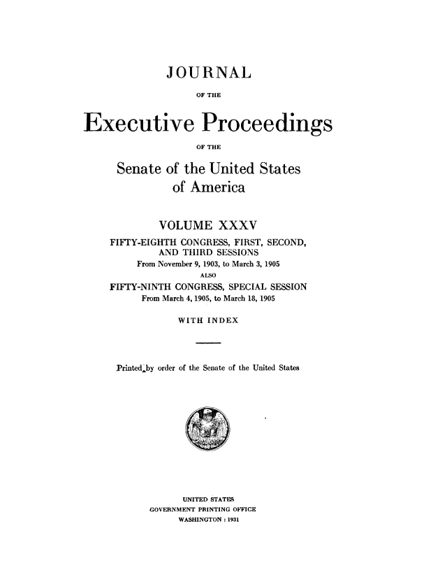 handle is hein.congrec/jexpsenusa0039 and id is 1 raw text is: 






               JOURNAL

                    OF THE


Executive Proceedings

                    OF THE


Senate of the United States

           of America



         VOLUME XXXV
FIFTY-EIGHTH CONGRESS, FIRST, SECOND,
         AND THIRD SESSIONS
     From November 9, 1903, to March 3, 1905
                ALSO
FIFTY-NINTH CONGRESS, SPECIAL SESSION
      From March 4, 1905, to March 18, 1905

            WITH INDEX




 Printed,-by order of the Senate of the United States


      UNITED STATES
GOVERNMENT PRINTING OFFICE
     WASHINGTON: 1931


