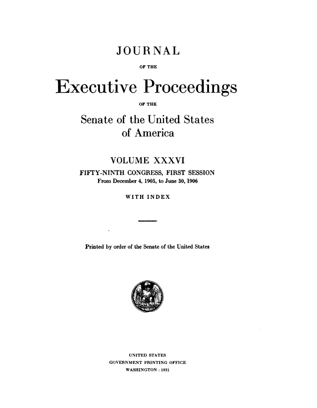 handle is hein.congrec/jexpsenusa0040 and id is 1 raw text is: 






              JOUR NAL

                    OF THE



Executive Proceedings

                   OF THE


Senate of the United States

          of America



       VOLUME XXXVI
FIFTY-NINTH CONGRESS, FIRST SESSION
    From December 4, 1905, to June 30, 1906

           WITH INDEX







 Printed by order of the Senate of the United States


     UNITED STATES
GOVERNMENT PRINTING OFFICE
    WASHINGTON : 1931


