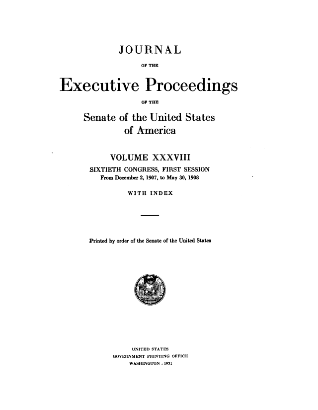 handle is hein.congrec/jexpsenusa0042 and id is 1 raw text is: 






              JOURNAL

                   OF THE


Executive Proceedings

                   OF THE


Senate of the United States

          of America



      VOLUME XXXVIII

 SIXTIETH CONGRESS, FIRST SESSION
    From December 2, 1907, to May 30, 1908

          WITH INDEX






 Printed by order of the Senate of the United States


     UNITED STATES
GOVERNMENT PRINTING OFFICE
    WASHINGTON: 1931


