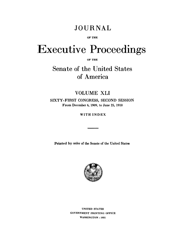 handle is hein.congrec/jexpsenusa0045 and id is 1 raw text is: 






               JOURNAL

                    OF THE



Executive Proceedings

                    OF THE


Senate of the United States

           of America



           VOLUME XLI

SIXTY-FIRST CONGRESS, SECOND SESSION
     From December 6, 1909, to June 25, 1910

            WITH INDEX






  Printed by order of the Senate of the United States


     UNITED STATES
GOVERNMENT PRINTING OFFICE
    WASHINGTON: 1931


