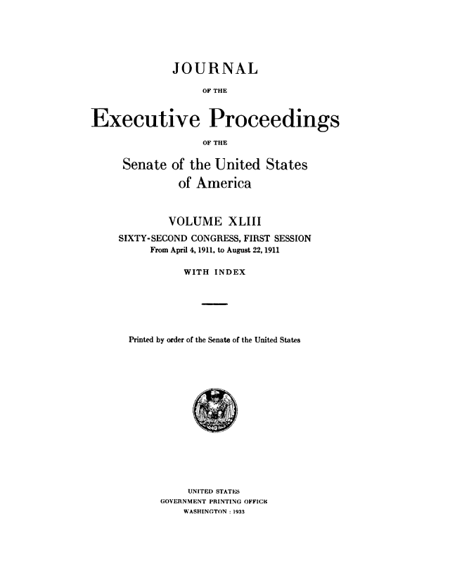 handle is hein.congrec/jexpsenusa0047 and id is 1 raw text is: 






              JOURNAL

                   OF THE


Executive Proceedings

                   OF THE


Senate of the United States

          of America



        VOLUME XLIII
SIXTY-SECOND CONGRESS, FIRST SESSION
     From April 4, 1911, to August 22, 1911

           WITH INDEX






  Printed by order of the Senate of the United States


     UNITED STATES
GOVERNMENT PRINTING OFFICK
    WASHINGTON : 1933



