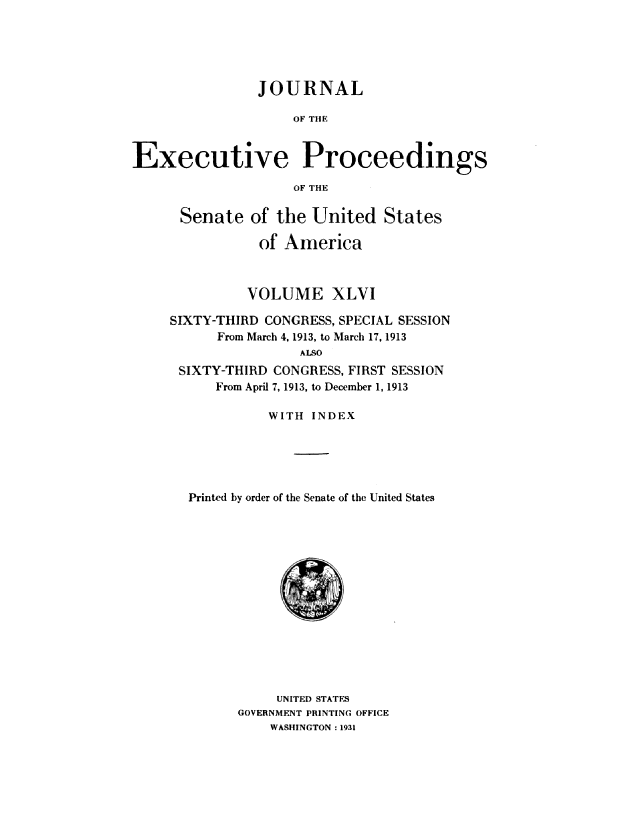 handle is hein.congrec/jexpsenusa0050 and id is 1 raw text is: 





                JOURNAL

                    OF TIE


Executive Proceedings

                    OF THE


Senate of the United States

           of America



           VOLUME XLVI

SIXTY-THIRD CONGRESS, SPECIAL SESSION
      From March 4, 1913, to March 17, 1913
                ALSO
 SIXTY-THIRD CONGRESS, FIRST SESSION
      From April 7, 1913, to December 1, 1913

            WITH INDEX





  Printed by order of the Senate of the United States


     UNITED STATES
GOVERNMENT PRINTING OFFICE
    WASHINGTON: 1931


