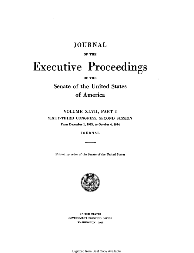 handle is hein.congrec/jexpsenusa0051 and id is 1 raw text is: 









                 JOURNAL

                      OF THE


Executive Proceedings

                      OF THE


  Senate of the United States

            of America



       VOLUME XLVII, PART I
SIXTY-THIRD CONGRESS, SECOND SESSION
     From December 1, 1913, to October 4, 1914

              JOURNAL




   Printed by order of the Senate of the United States


     UNITED STATES
COVERNMENT PRINTING OFFICE
    WASHINGTON : 1959


Digitized from Best Copy Available


