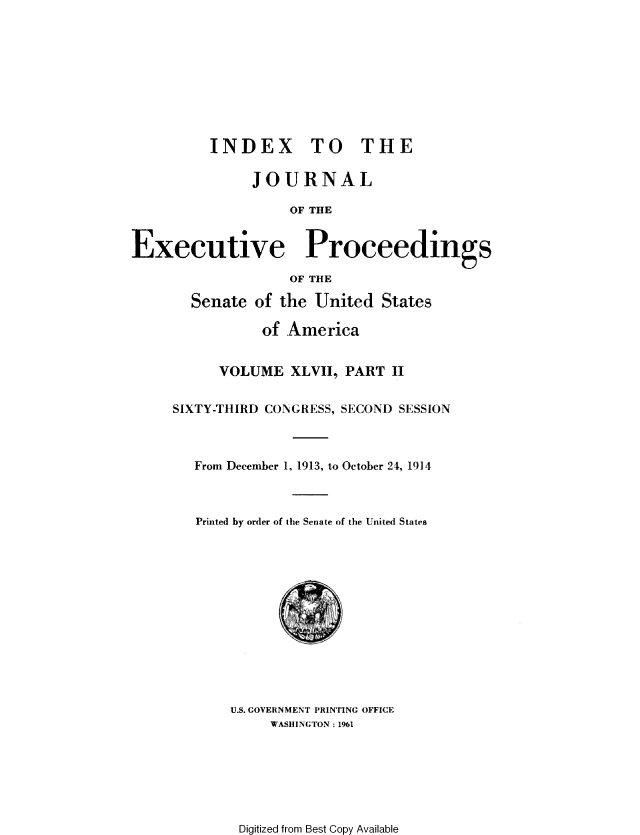 handle is hein.congrec/jexpsenusa0052 and id is 1 raw text is: 









          INDEX TO THE

               JOURNAL

                   OF THE


Executive Proceedings

                   OF THE

       Senate of the United States

                of America


           VOLUME XLVII, PART II


     SIXTY-THIRD CONGRESS, SECOND SESSION



        From December 1, 1913, to October 24, 1914



        Printed by order of the Senate of the United States


U.S. GOVERNMENT PRINTING OFFICE
     WASHINGTON: 1961


Digitized from Best Copy Available



