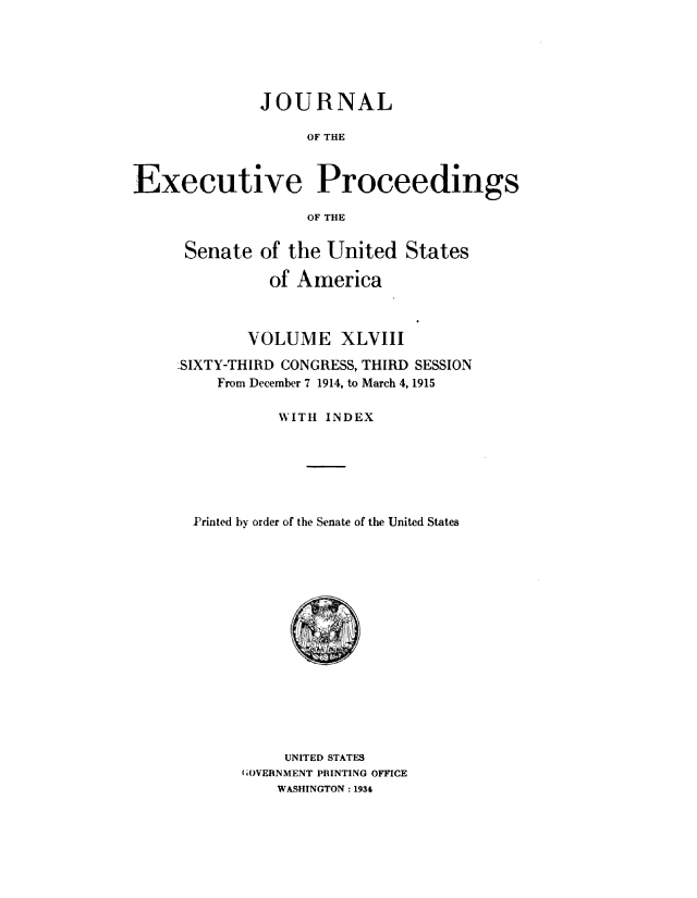 handle is hein.congrec/jexpsenusa0053 and id is 1 raw text is: 






              JOURNAL

                   OF THE



Executive Proceedings

                   OF THE


Senate of the United States

          of America



        VOLUME XLVIII

LSIXTY-THIRD CONGRESS, THIRD SESSION
    From December 7 1914, to March 4, 1915

           WITH INDEX






  Printed by order of the Senate of the United States


     UNITED STATES
fiOVEENMENT PRINTING OFFICE
    WASHINGTON: 1934


