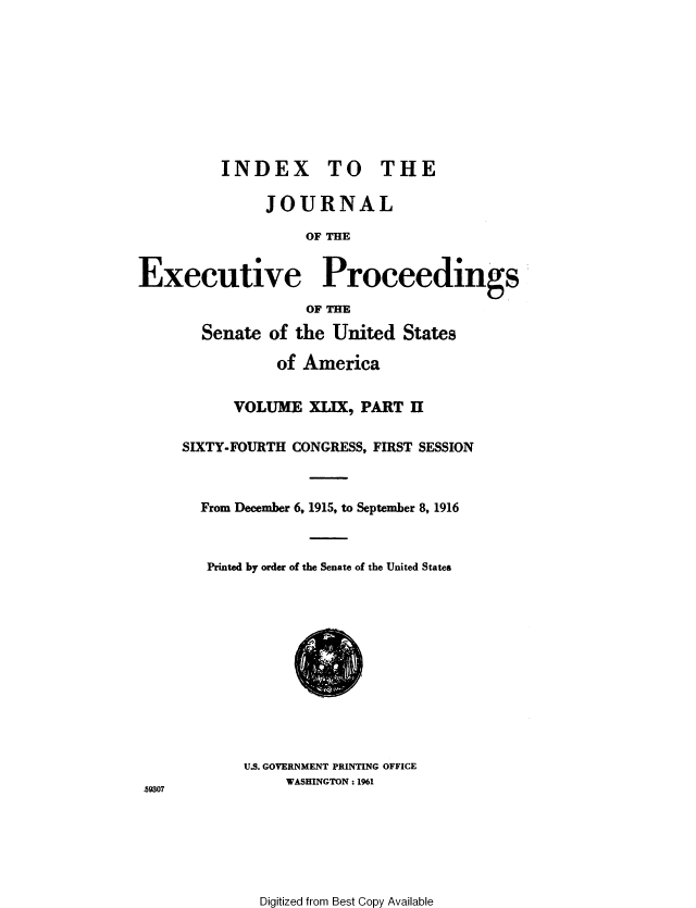 handle is hein.congrec/jexpsenusa0055 and id is 1 raw text is: 









          INDEX TO THE

               JOURNAL

                    OF THE


Executive Proceedings

                    OF THE

       Senate of the United States

                of America


           VOLUME XLIX, PART H

     SIXTY-FOURTH CONGRESS, FIRST SESSION



       From December 6, 1915, to September 8, 1916



       Printed by order of the Senate of the United States


U.S. GOVERNMENT PRINTING OFFICE
     WASHINGTON. 1961


59307


Digitized from Best Copy Available


