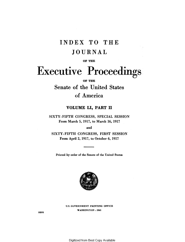 handle is hein.congrec/jexpsenusa0058 and id is 1 raw text is: 









          INDEX TO THE

               JOURNAL

                    OF THE


Executive Proceedings
                   OF THE

        Senate of the United States

                 of America


             VOLUME LI, PART H

     SIXTY-FIFTH CONGRESS, SPECIAL SESSION
         From March 5, 1917, to March 16, 1917
                      and
      SIXTY-FIFTH CONGRESS, FIRST SESSION
          From April 2, 1917, to October 6, 1917



        Printed by order of the Senate of the United States


U.S. GOVERNMENT PRINTING OFFICE
     WASHINGTON: 1961


59305


Digitized from Best Copy Available


