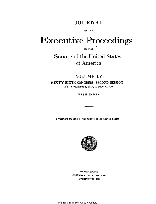 handle is hein.congrec/jexpsenusa0062 and id is 1 raw text is: 





                 JOURNAL

                      OF THE


Executive Proceedings

                      OF THE


  Senate of the United States

            of America



            VOLUME LV
SIXTY-SIXTH CONGRESS, SECOND SESSION
       From December 1, 1919, to June 5, 1920

              WITH INDEX






  Printed by order of the Senate of the United States


    UNITED STATES
GOVERNMENT PRINTING OFFICE
    WASHINGTON :1931


Digitized from Best Copy Available


