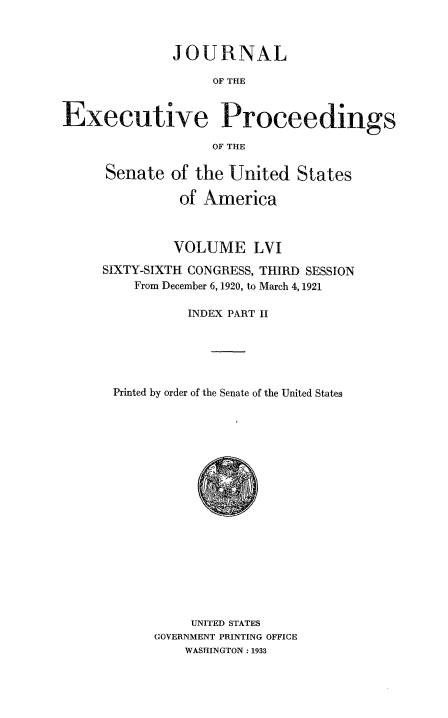 handle is hein.congrec/jexpsenusa0064 and id is 1 raw text is: 



              JOURNAL

                   OF THE


Executive Proceedings

                   OF THE


Senate of the United States

          of America



          VOLUME LVI
SIXTY-SIXTH CONGRESS, THIRD SESSION
    From December 6, 1920, to March 4, 1921

           INDEX PART II





 Printed by order of the Senate of the United States


     UNITED STATES
GOVERNMENT PRINTING OFFICE
    WASHINGTON : 1933


