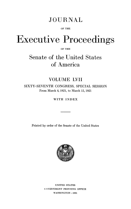 handle is hein.congrec/jexpsenusa0065 and id is 1 raw text is: 




              JOURNAL

                   OF THE



Executive Proceedings

                   OF THE


      Senate of the United States

               of America



               VOLUME LVII

   SIXTY-SEVENTH CONGRESS, SPECIAL SESSION
          From March 4, 1921, to March 15, 1921

                WITH INDEX







      Printed by order of the Senate of the United States


     UNITED STATES
,(;OVERNMENT PRINTING OFFICE
    WASHINGTON: 1931


