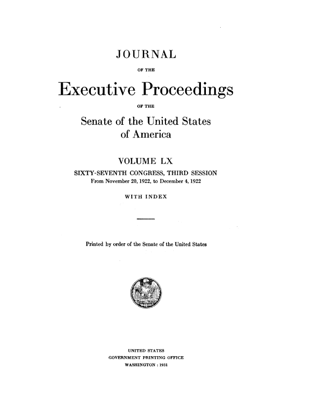 handle is hein.congrec/jexpsenusa0069 and id is 1 raw text is: 







              JOURNAL

                   OF THE



Executive Proceedings

                   OF THE


      Senate of the United States

               of America



               VOLUME LX

    SIXTY-SEVENTH CONGRESS, THIRD SESSION
        From November 20, 1922, to December 4, 1922

                WITH INDEX






       Printed by order of the Senate of the United States


     UNITED STATES
GOVERNMENT PRINTING OFFICE
    WASHINGTON: 1931


