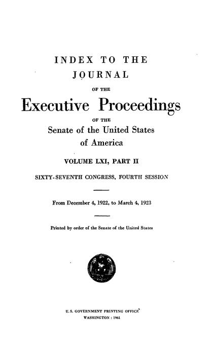 handle is hein.congrec/jexpsenusa0071 and id is 1 raw text is: 








         INDEX TO THE

             JOURNAL

                  OF THE


Executive Proceedings
                  OF THE

       Senate of the United States

               of America


           VOLUME LXI, PART II

    SIXTY- SEVENTH CONGRESS, FOURTH SESSION



        From December 4, 1922, to March 4, 1923



        Printed by order of the Senate of the United States


U.S. GOVERNMENT PRINTING OFFICE
     WASHINGTON: 196I


