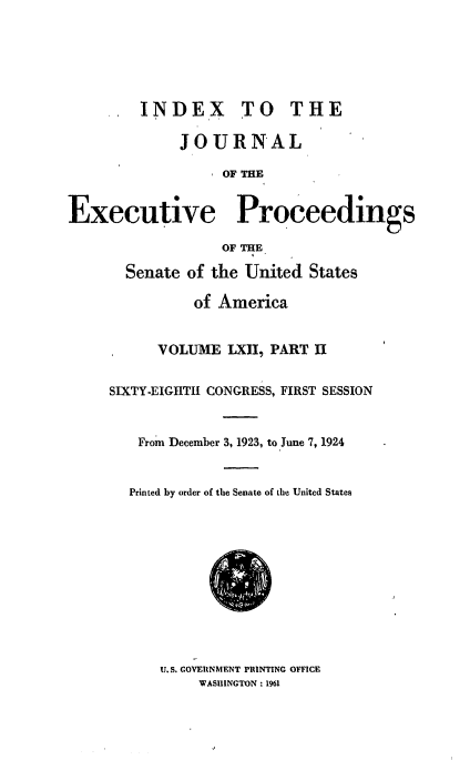 handle is hein.congrec/jexpsenusa0073 and id is 1 raw text is: 






         INDEX TO THE

             JOURNAL

                  OF THE


Executive Proceedings

                  OF THE

       Senate of the United States

               of America


      VOLUME LXII, PART II


SIXTY-EIGITII CONGRESS, FIRST SESSION


   From December 3, 1923, to June 7, 1924


   Printed by order of the Senate of the United States


U. S. COVEIRNMENT PRINTING OFFICE
     WASHINGTON: 1961


