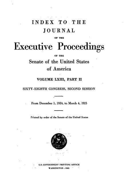 handle is hein.congrec/jexpsenusa0075 and id is 1 raw text is: 




        INDEX TO, THE

              JOURNAL
                   OF THE


Executive Proceedings

                   OF THE

       Senate of the United States

               of America


           VOLUME LXIII, PART II

    SIXTY-EIGHTH CONGRESS, SECOND SESSION



        From December 1, 1924, to March 4, 1925



        Printed by order of the Senate of the United States


U.S. GOVERNMENT PIIINTING OFFICE
     WASIIINGTON: 1961


