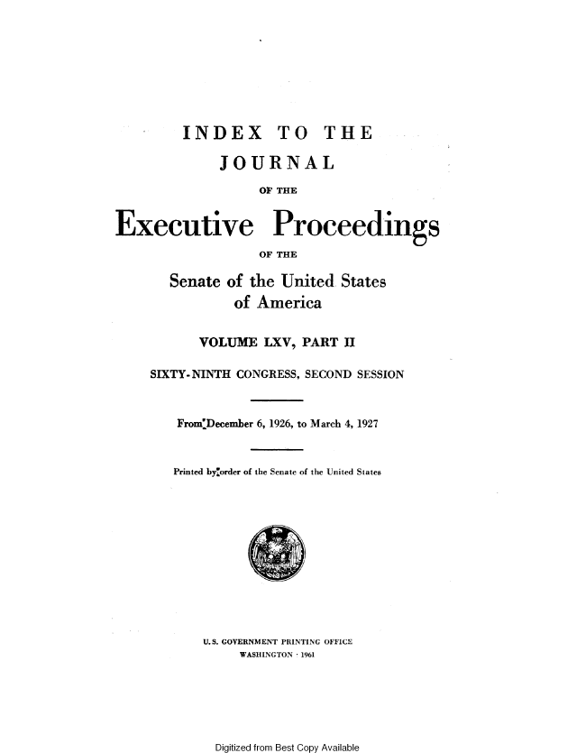 handle is hein.congrec/jexpsenusa0079 and id is 1 raw text is: 









         INDEX TO THE

              JOURNAL

                   OF THE


Executive Proceedings
                   OF THE


   Senate of the United States
           of America


       VOLUME LXV, PART Ji

SIXTY- NINTH CONGRESS, SECOND SESSION



    From:December 6, 1926, to March 4, 1927



    Printed byorder of the Senate of the United States


U.S. GOVERNMENT PRINTING OFFICE
     WASHINGTON  1961


Digitized from Best Copy Available


