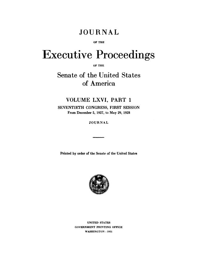 handle is hein.congrec/jexpsenusa0080 and id is 1 raw text is: 






              JOURNAL

                   OF THE


Executive Proceedings

                   OF THE


Senate of the United States

         of America



   VOLUME LXVI, PART 1

SEVENTIETH CONGRESS, FIRST SESSION
    From December 5, 1927, to May 29, 1928

            JOURNAL






 Printed by order of the Senate of the United States


     UNITED STATES
GOVERNMENT PRINTING OFFICE
    WASHINGTON : 1931



