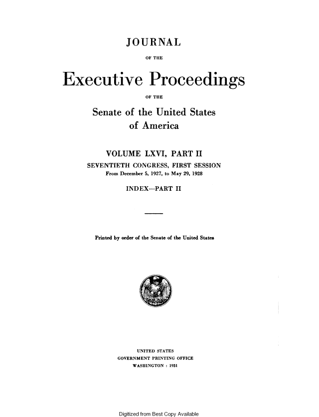 handle is hein.congrec/jexpsenusa0081 and id is 1 raw text is: 





                JOURNAL

                     OF THE



Executive Proceedings

                     OF THE


Senate of the United States

           of America



     VOLUME LXVI, PART II

SEVENTIETH CONGRESS, FIRST SESSION
     From December 5, 1927, to May 29, 1928

          INDEX-PART II







  Printed by order of the Senate of the United States


     UNITED STATES
GOVERNMENT PRINTING OFFICE
    WASHINGTON : 1931


Digitized from Best Copy Available


