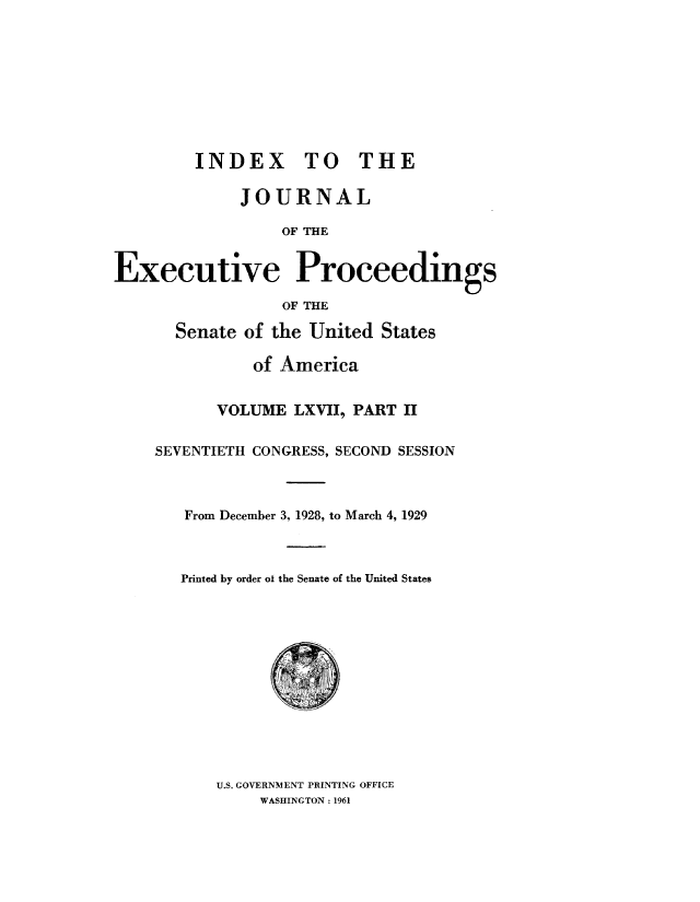 handle is hein.congrec/jexpsenusa0083 and id is 1 raw text is: 









         INDEX TO THE

             JOURNAL

                  OF THE


Executive Proceedings

                  OF THE


  Senate of the United States

          of America


       VOLUME LXV1, PART II


SEVENTIETH CONGRESS, SECOND SESSION



   From December 3, 1928, to March 4, 1929



   Printed by order ol the Senate of the United States


U.S. GOVERNMENT PRINTING OFFICE
     WASHINGTON: 1961


