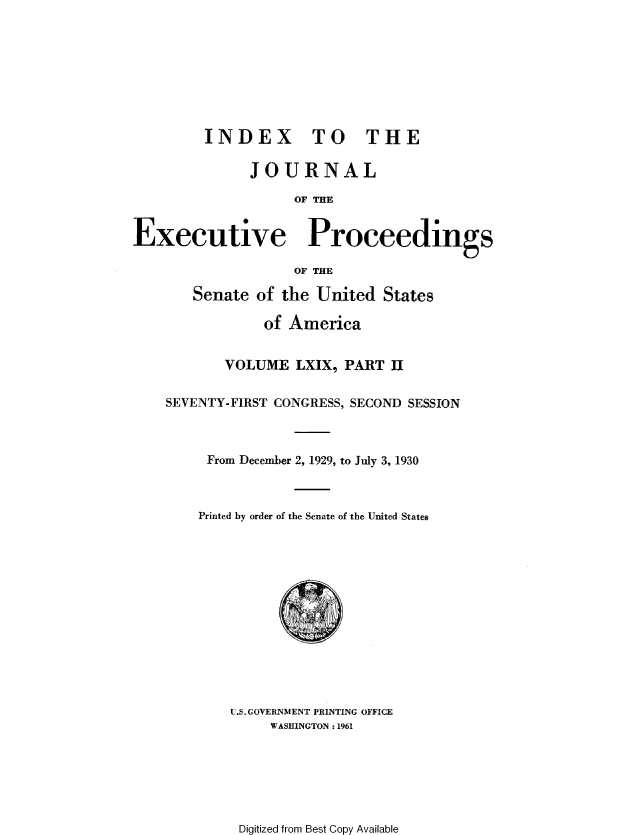 handle is hein.congrec/jexpsenusa0087 and id is 1 raw text is: 








         INDEX TO THE

              JOURNAL

                    OF THE


Executive Proceedings

                    OF THE

       Senate of the United States

                of America


           VOLUME LXIX, PART II


    SEVENTY-FIRST CONGRESS, SECOND SESSION



         From December 2, 1929, to July 3, 1930



         Printed by order of the Senate of the United States


U.S. GOVERNMENT PRINTING OFFICE
     WASHINGTON :1961


Digitized from Best Copy Available


