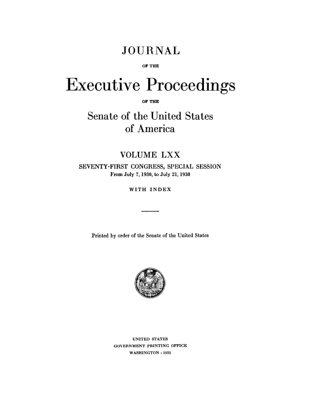 handle is hein.congrec/jexpsenusa0088 and id is 1 raw text is: 






              JOURNAL

                   OF THE



Executive Proceedings

                   OF THE


     Senate of the United States

               of America



             VOLUME LXX

   SEVENTY-FIRST CONGRESS, SPECIAL SESSION
           From July 7, 1930, to July 21, 1930

                WITH INDEX






      Printed by order of the Senate of the United States


     UNITED STATES
GOVERNMENT PRINTING OFFICE
    WASHINGTON: 1931


