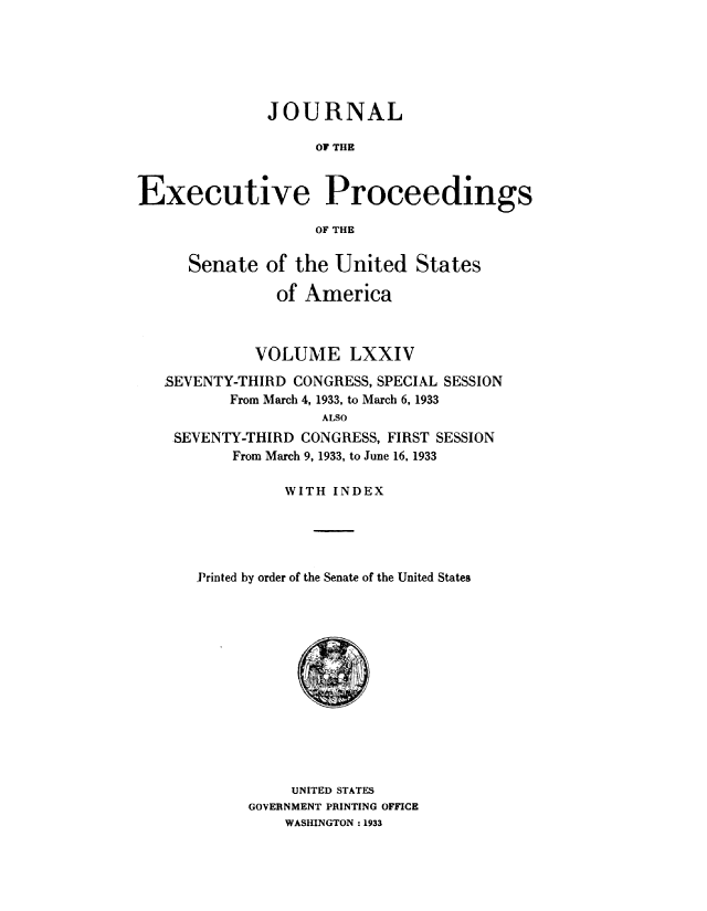 handle is hein.congrec/jexpsenusa0092 and id is 1 raw text is: 






              JOURNAL

                   OF THE



Executive Proceedings

                   OF THE


      Senate of the United States

               of America



             VOLUME LXXIV

   SEVENTY-THIRD CONGRESS, SPECIAL SESSION
          From March 4, 1933, to March 6, 1933
                    ALSO
    SEVENTY-THIRD CONGRESS, FIRST SESSION
          From March 9, 1933, to June 16. 1933

                WITH INDEX





       Printed by order of the Senate of the United States


     UNITED STATES
GOVERNMENT PRINTING OFFICE
    WASHINGTON: 1933


