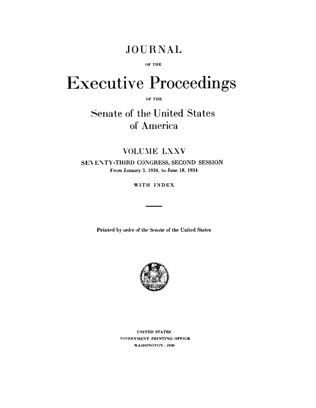 handle is hein.congrec/jexpsenusa0093 and id is 1 raw text is: 







               JOURNAL

                    OF TIIiM



Executive Proceedings

                    OF THE


      Senate of the United States

                of America



                VOLUME LXXV

    SE\ ENTY-TIIIRDI CONGRESS, SECOND SESSION
           From January 3, 1934, to June 18, 1934

                 WITH INDEX






        Printed by order of the Senate of the United States


    UNITED STATES
GOVERNMENT PRINTING OFFICE
    WASHINGTON: 1939


