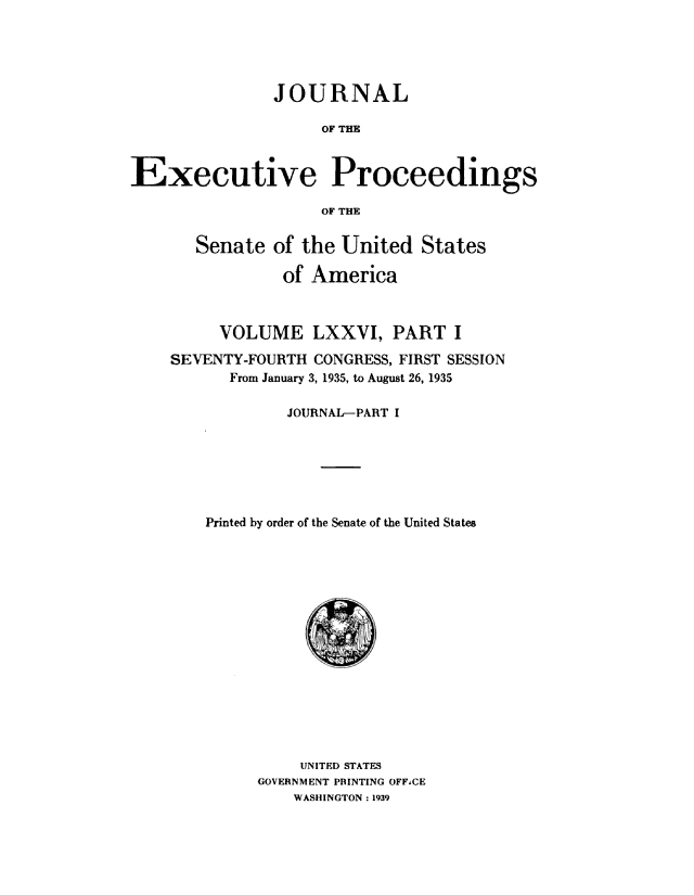 handle is hein.congrec/jexpsenusa0094 and id is 1 raw text is: 





               JOURNAL

                    OF THE


Executive Proceedings

                    OF THE

       Senate of the United States

                of America



         VOLUME LXXVI, PART I
    SEVENTY-FOURTH CONGRESS, FIRST SESSION
          From January 3, 1935, to August 26, 1935

                 JOURNAL-PART I






        Printed by order of the Senate of the United States
















                  UNITED STATES
             GOVERNMENT PRINTING OFFCE
                 WASHINGTON : 1939


