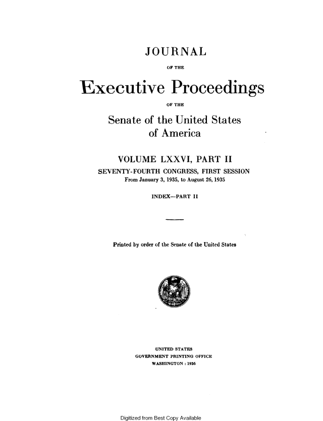 handle is hein.congrec/jexpsenusa0095 and id is 1 raw text is: 






                JOURNAL

                      OF THE



Executive Proceedings

                     OF THE


       Senate of the United States

                 of America



          VOLUME LXXVI, PART II

     SEVENTY-FOURTH CONGRESS, FIRST SESSION
           From January 3, 1935, to August 26, 1935


                  INDEX-PART Ii






        Printed by order of the Senate of the United States


     UNITED STATES
GOVERNMENT PRINTING OFFICE
    WASHINGTON: 1936


Digitized from Best Copy Available


