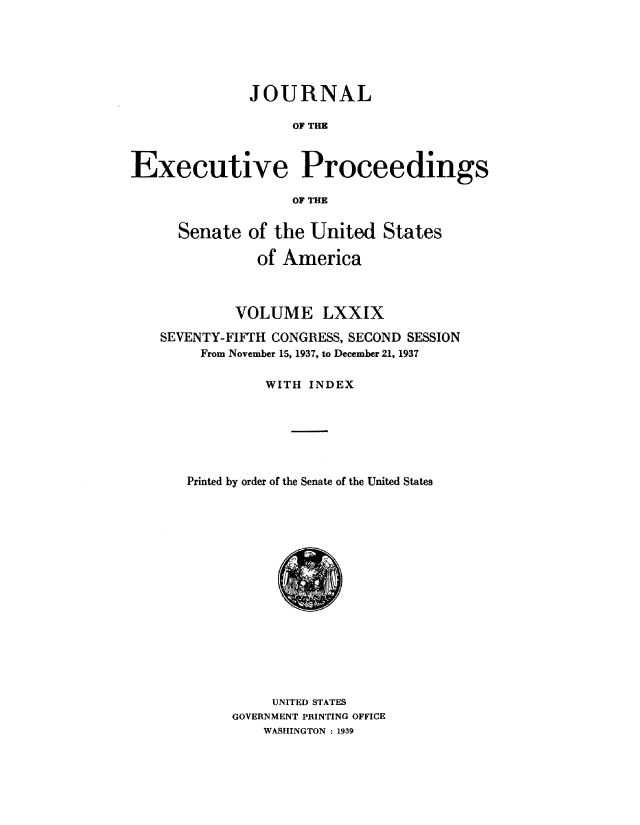handle is hein.congrec/jexpsenusa0098 and id is 1 raw text is: 






              JOURNAL

                   OF THE



Executive Proceedings

                   OF THE


      Senate of the United States

               of America



            VOLUME LXXIX

   SEVENTY-FIFTH CONGRESS, SECOND SESSION
        From November 15, 1937, to December 21, 1937

                WITH INDEX






       Printed by order of the Senate of the United States


     UNITED STATES
GOVERNMENT PRINTING OFFICE
    WASHINGTON : 1939


