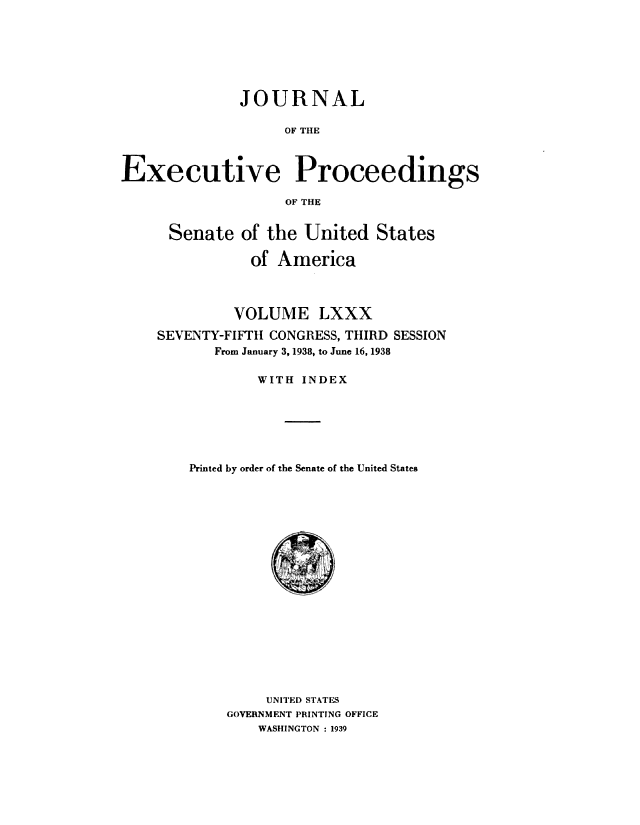 handle is hein.congrec/jexpsenusa0099 and id is 1 raw text is: 







              JOURNAL

                   OF THE



Executive Proceedings

                   OF THE


      Senate of the United States

               of America



             VOLUME LXXX
    SEVENTY-FIFTH CONGRESS, THIRD SESSION
           From January 3, 1938, to June 16, 1938

                WITH INDEX






        Printed by order of the Senate of the United States


     UNITED STATES
GOVERNMENT PRINTING OFFICE
    WASHINGTON : 1939


