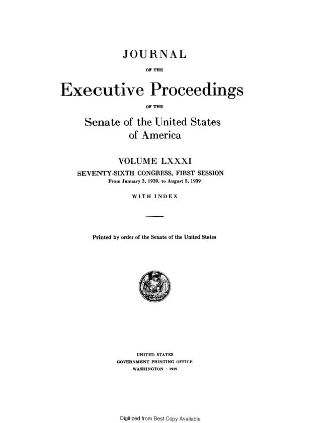 handle is hein.congrec/jexpsenusa0100 and id is 1 raw text is: 







               JOURNAL

                     OF THE



Executive Proceedings

                     OF THE


  Senate of the United States

             of America



          VOLUME LXXXI

SEVENTY-SIXTH CONGRESS, FIRST SESSION
       From January 3, 1939, to August 5, 1939

             WITH INDEX





    Printed by order of the Senate of the United States


     UNITED STATES
GOVERNMENT PRINTING OFFICE
    WASHINGTON : 1939


Digitized from Best Copy Available


