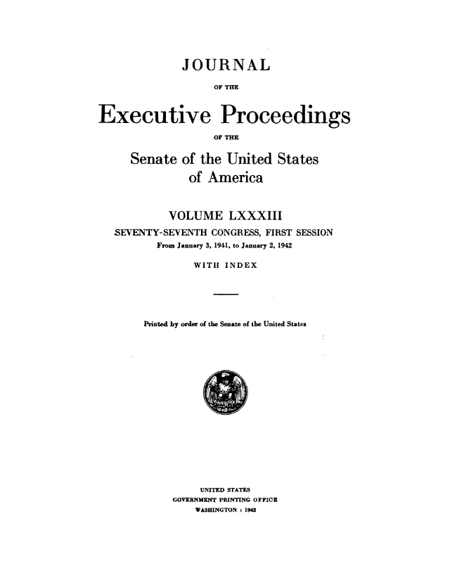 handle is hein.congrec/jexpsenusa0103 and id is 1 raw text is: 






              JOURNAL

                    OF THE



Executive Proceedings

                    OF THE


      Senate of the United States

               of America



            VOLUME LXXXIII

   SEVENTY-SEVENTH CONGRESS, FIRST SESSION
          From January 3, 1941, to January 2, 1942

                WITH INDEX






        Printed by order of the Senate of the United States


     UNITED STATES
GOVERNMENT PRINTING OFFICE
    WASHINGTON : 1942



