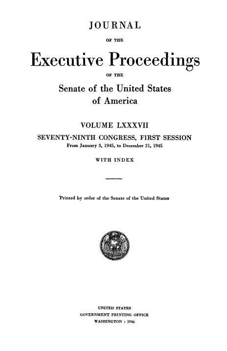 handle is hein.congrec/jexpsenusa0107 and id is 1 raw text is: 



               JOURNAL

                    OF THE



Executive Proceedings

                    OF THE


       Senate of the United States

                of America



             VOLUME LXXXVII

  SEVENTY-NINTH CONGRESS, FIRST SESSION
         From January 3, 1945, to December 21, 1945


                 WITH INDEX






       Printed by order of the Senate of the United States


     UNITED STATES
GOVERNMENT PRINTING OFFICE
    WASHINGTON : 1946


