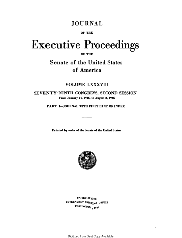 handle is hein.congrec/jexpsenusa0108 and id is 1 raw text is: 





                 JOURNAL

                     OF THE



Executive Proceedings

                     OF THE


        Senate of the United States

                  of America



               VOLUME LXXXVIII

 SEVENTY-NINTH CONGRESS, SECOND SESSION
            From January 14, 1946, to August 2, 1946

       PART I-JOURNAL WITH FIRST PART OF INDEX






         Printed by order of the Senate of the United States


     UNITED STATES
GOVERNMENT PRINIVNG oFFICE
    WASHINGToN: 1946


Digitized from Best Copy Available


