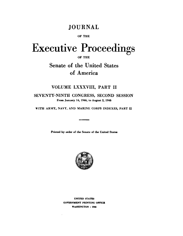 handle is hein.congrec/jexpsenusa0109 and id is 1 raw text is: 







                JOURNAL

                   OF THE



Executive Proceedings

                   OF THE


       Senate  of the  United  States

                of America



        VOLUME LXXXVIII, PART II

 SEVENTY-NINTH   CONGRESS,  SECOND  SESSION
           From January 14, 1946, to August 2, 1946

 WITH ARMY, NAVY, AND MARINE CORPS INDEXES, PART II






        Printed by order of the Senate of the United States



















                  UNITED STATES
             GOVERNMENT PRINTING OFFICE
                 WASHINGTON : 196


