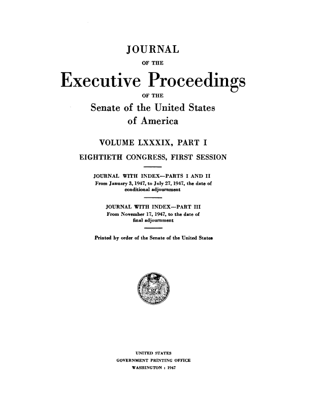 handle is hein.congrec/jexpsenusa0110 and id is 1 raw text is: 







                 JOURNAL

                      OF THE



Executive Proceedings

                      OF THE

        Senate   of the  United   States

                  of America


          VOLUME LXXXIX, PART I

     EIGHTIETH   CONGRESS,   FIRST  SESSION


         JOURNAL WITH INDEX-PARTS I AND II
         From January 3, 1947, to July 27, 1947, the date of
                 conditional adjournment


            JOURNAL WITH INDEX-PART III
            From November 17, 1947, to the date of
                   final adjournment


         Printed by order of the Senate of the United States



















                    UNITED STATES
               GOVERNMENT PRINTING OFFICE
                   WASHINGTON : 1947



