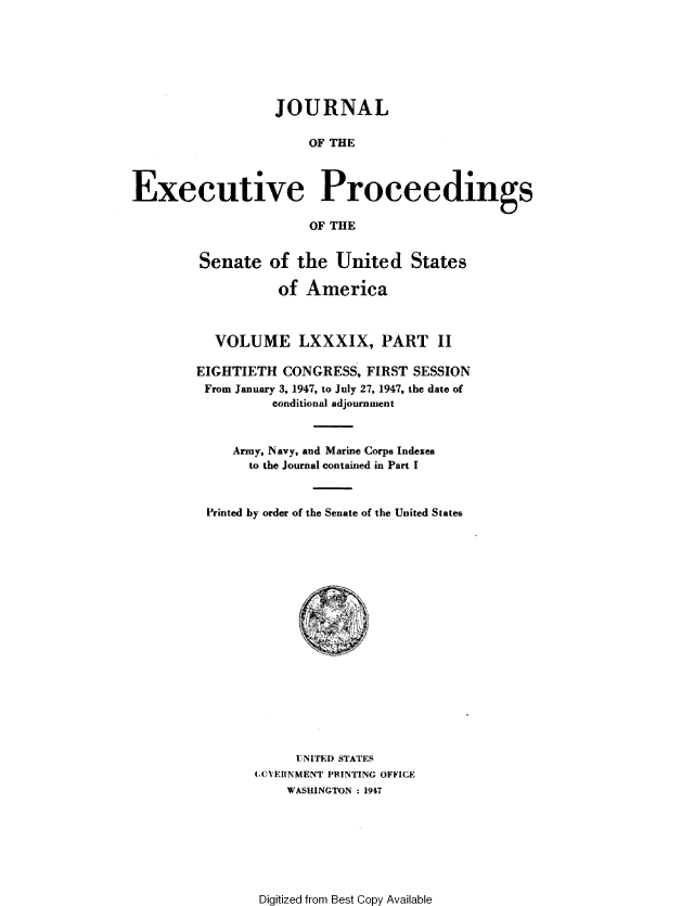 handle is hein.congrec/jexpsenusa0111 and id is 1 raw text is: 







                  JOURNAL

                       OF THE



Executive Proceedings

                       OF THE


Senate of the United States

           of America



  VOLUME LXXXIX, PART II

EIGHTIETH CONGRESS, FIRST SESSION
From January 3, 1947, to July 27, 1947, the date of
          conditional adjournment



     Army, Navy, and Marine Corps Indexes
       to the Journal contained in Part I



 Printed by order of the Senate of the United States


     UNITED STATES
ACYERNMENT PRINTING OFFICE
    WASHINGTON : 1947


Digitized from Best Copy Available


