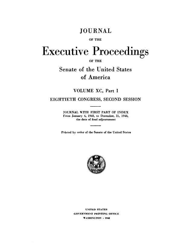 handle is hein.congrec/jexpsenusa0112 and id is 1 raw text is: 







                JOURNAL

                    OF THE



Executive Proceedings

                    OF THE

       Senate of the United States

                 of America



             VOLUME XC, Part I

   EIGHTIETH CONGRESS, SECOND SESSION


         JOURNAL WITH FIRST PART OF INDEX
         From January 6, 1948, to December, 31, 1948,
               the date of final adjournment



        Printed by order of the Senate of the United States


     UNITED STATES
GOVERNMENT PRINTING OFFICE
    WASHINGTON : 194


