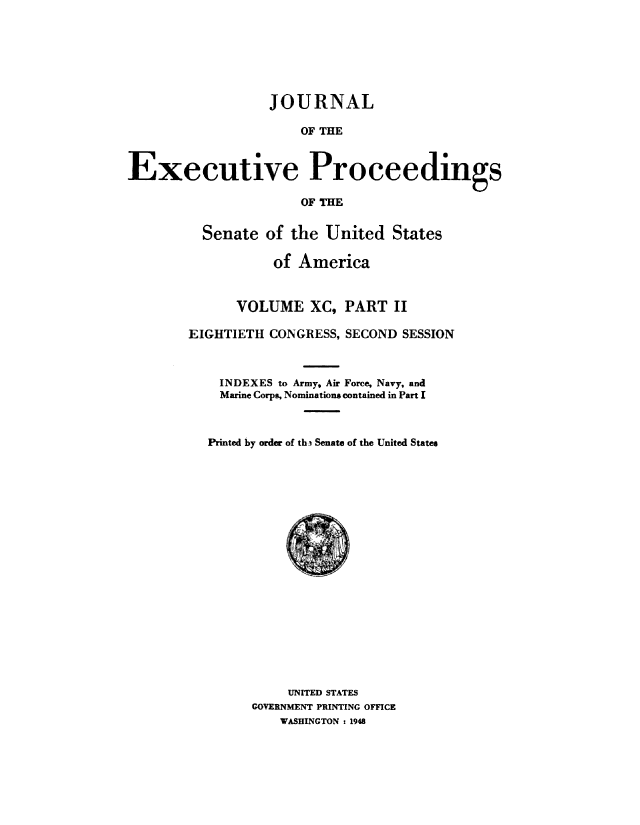 handle is hein.congrec/jexpsenusa0113 and id is 1 raw text is: 







                  JOURNAL

                      OF THE



Executive Proceedings

                      OF THE


  Senate of the United States

           of America


      VOLUME XC, PART II

EIGHTIETH CONGRESS, SECOND SESSION



    INDEXES to Army, Air Force, Navy, and
    Marine Corps, Nominations contained in Part I



  Printed by order of thi Senate of the United States


     UNITED STATES
GOVERNMENT PRINTING OFFICE
    WASHINGTON t 1948


