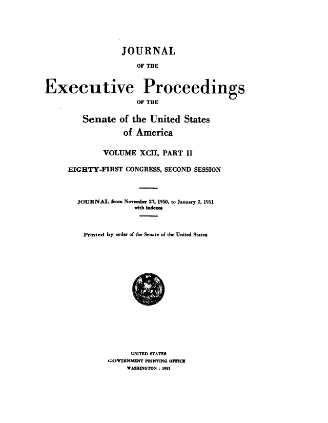 handle is hein.congrec/jexpsenusa0115 and id is 1 raw text is: 







                   JOURNAL

                      OF THE



Executive Proceedings

                      OF THE


    Senate of the United States

             of America


        VOLUME XCII, PART II

EIGHTY-FIRST CONGRESS, SECOND SESSION




  JOURNAL from November 27, 1950, to January 2, 1951
                with indexes



    Printed by order of the Senate of the United States


      UNITED STATES
GOVERNMENT PRINTING 0171CR
     WASHINGTON : 1951


