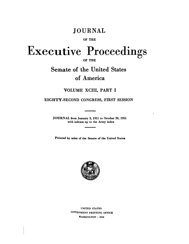 handle is hein.congrec/jexpsenusa0118 and id is 1 raw text is: 





                   JOURNAL

                        OF THE


Executive Proceedings
                        OF THE


   Senate of the United States

             of America


        VOLUME XCIII, PART I

EIGHTY-SECOND CONGRESS, FIRST SESSION



    JOURNAL from January 3, 1951 to October 20, 1951
          with indexes up to the Army index



    Printed by order of the Senate of the United States


    UNITED STATES
GOVERNMENT PRINTING OFFICE
   WASHINGTON : 1952


