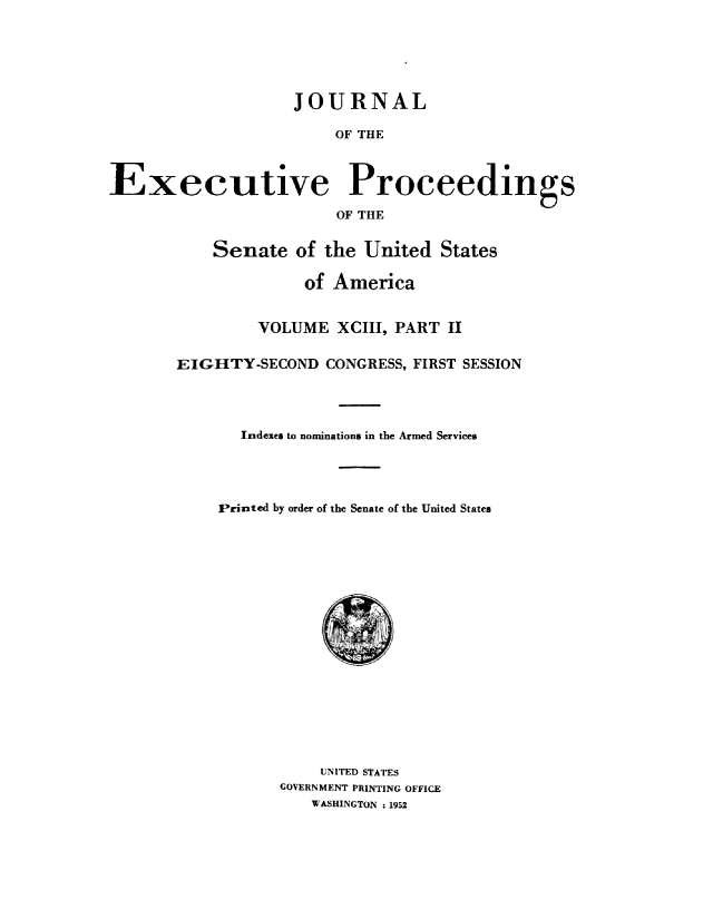 handle is hein.congrec/jexpsenusa0119 and id is 1 raw text is: 






                    JOURNAL

                        OF THE



Executive Proceedings

                        OF THE


           Senate of the United States

                     of America


         VOLUME XCIII, PART II


EIGHTY-SECOND CONGRESS, FIRST SESSION




       Indexes to nominations in the Armed Services





    Printed by order of the Senate of the United States


    UNITED STATES
GOVERNMENT PRINTING OFFICE
   WASHINGTON 1952


