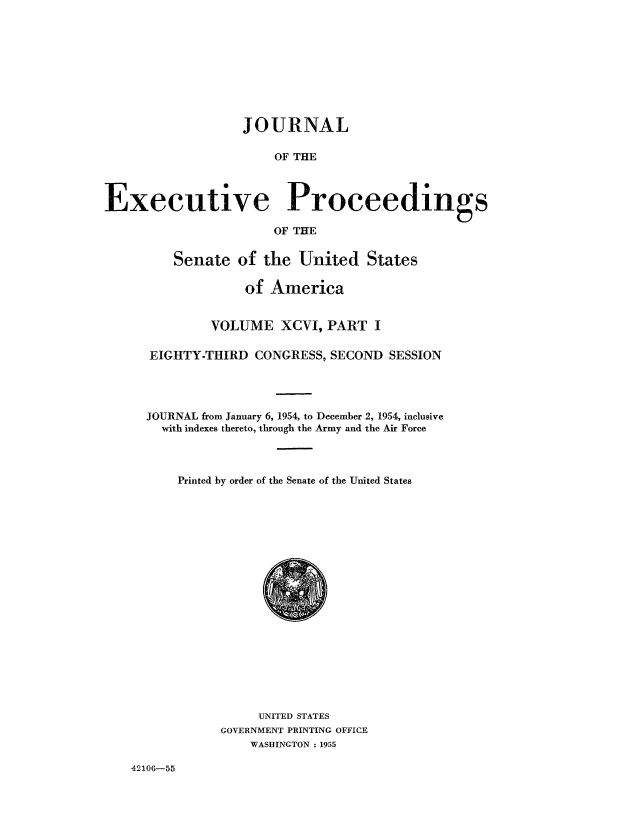 handle is hein.congrec/jexpsenusa0122 and id is 1 raw text is: 









                  JOURNAL

                       OF THE



Executive Proceedings

                       OF THE


    Senate of the United States

             of America


         VOLUME XCVI, PART I

EIGHTY-THIRD CONGRESS, SECOND SESSION




JOURNAL from January 6, 1954, to December 2, 1954, inclusive
  with indexes thereto, through the Army and the Air Force



    Printed by order of the Senate of the United States


     UNITED STATES
GOVERNMENT PRINTING OFFICE
    WASHINGTON . 1955


42106-55


