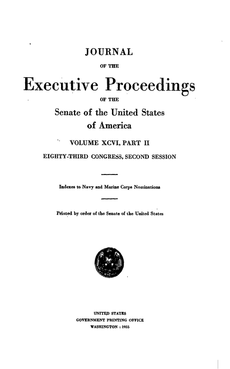 handle is hein.congrec/jexpsenusa0123 and id is 1 raw text is: 







                 JOURNAL

                     OF THE



Executive Proceedings

                     OF THE


   Senate of the United States

            of America


      VOLUME XCVI, PART II

EIGHTY-THIRD CONGRESS, SECOND SESSION




    Indexes to Navy and Marine Corps Nominations




    Printed by order of the Senate of the United States


     UNITED STATES
GOVERNMENT PRINTING OFFICE
    WASHINGTON t 1955


