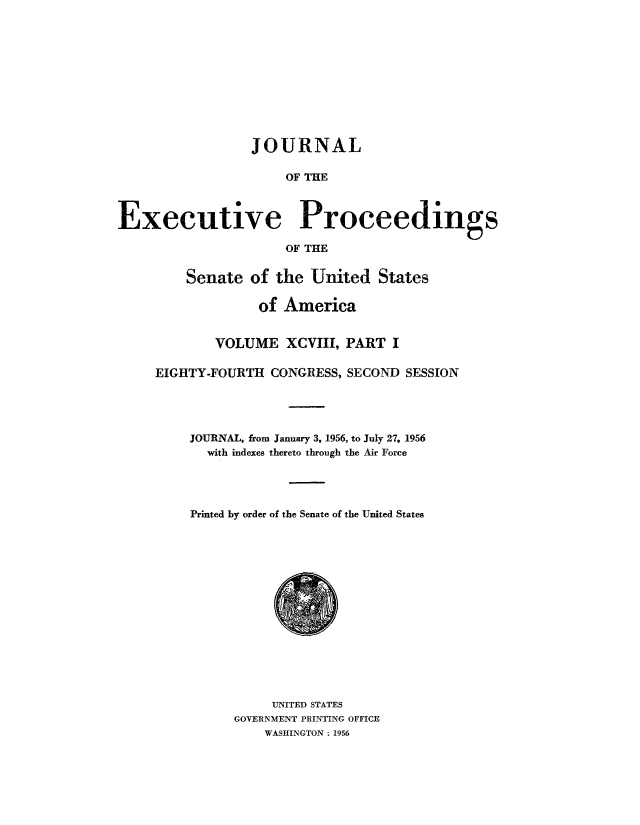 handle is hein.congrec/jexpsenusa0126 and id is 1 raw text is: 











                 JOURNAL

                      OF THE



Executive Proceedings

                      OF THE


         Senate of the United States

                  of America


             VOLUME XCVIII, PART I

     EIGHTY-FOURTH CONGRESS, SECOND SESSION




         JOURNAL, from January 3, 1956, to July 27. 1956
            with indexes thereto through the Air Force




         Printed by order of the Senate of the United States


     UNITED STATES
GOVERNMENT PRINTING OFFICE
    WASHINGTON : 1956


