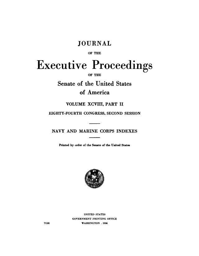 handle is hein.congrec/jexpsenusa0127 and id is 1 raw text is: 








                JOURNAL

                   OF THE


Executive Proceedings
                   OF THE

        Senate of the United States

                of America

           VOLUME xcvm, PART II

    EIGHTY-FOURTH CONGRESS, SECOND SESSION



      NAVY AND MARINE CORPS INDEXES


        Printed by order of the Senate of the United States















                  UNITED STATES
             GOVERNMENT PRINTING OFFICE
   71106         WASHINGTON . 1,956


