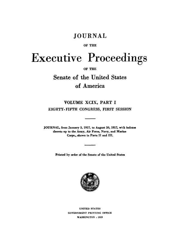 handle is hein.congrec/jexpsenusa0128 and id is 1 raw text is: 








                   JOURNAL

                       OF THE



Executive Proceedings

                       OF THE

          Senate of the United States

                    of America



               VOLUME XCIX, PART I

        EIGHTY- FIFTH CONGRESS, FIRST SESSION




     JOURNAL, from January 3, 1957, to August 30, 1957, with indexes
          thereto up to the Army, Air Force, Navy, and Marine
                Corps., shown in Parts II and III.




           Printed by order of the Senate of the United States


     UNITED STATES
GOVERNMENT PRINTING OFFICE
    WASHINGTON : 19'5,9



