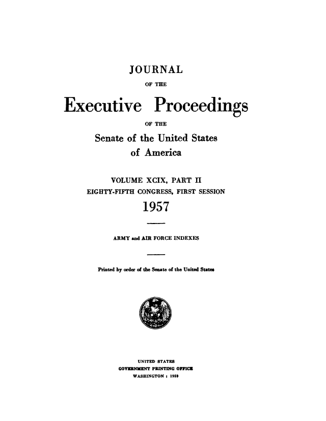 handle is hein.congrec/jexpsenusa0129 and id is 1 raw text is: 









                JOURNAL

                   OF THE



Executive Proceedings

                   OF THE


  Senate of the United States

          of America



      VOLUME XCIX, PART II
EIGHTY-FIFTH CONGRESS, FIRST SESSION

             1957



      ARMY and AIR FORCE INDEXES


Printed by order of the Senate of the United States


     UNITED STATES
GOVERNKENT PRINTING OVVICK
   WASHINGTON: 1950


