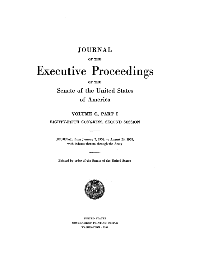 handle is hein.congrec/jexpsenusa0131 and id is 1 raw text is: 












                 JOURNAL

                     OF THE



Executive Proceedings

                     OF THE


   Senate of the United States

             of America



         VOLUME C, PART I

EIGHTY-FIFTH CONGRESS, SECOND SESSION




   JOURNAL, from January 7, 1958, to August 24, 1958,
       with indexes thereto through the Army




    Printed by order of the Senate of the United States


     UNITED STATES
GOVERNMENT PRINTING OFFICE
    WASHINGTON : 1959


