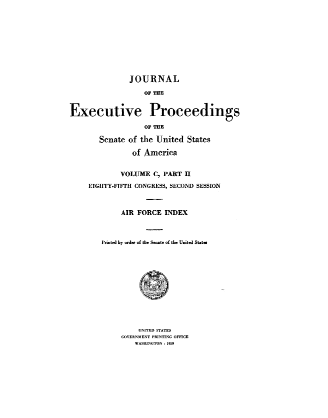 handle is hein.congrec/jexpsenusa0132 and id is 1 raw text is: 










               JOURNAL

                   OF THE


Executive Proceedings

                   OF THE


   Senate of the United States

           of America


        VOLUME C, PART IH
EIGHTY-FIFTH CONGRESS, SECOND SESSION



        AIR FORCE INDEX



   Printed by order of the Senate of the United States


    UNITED STATES
GOVERNMENT PRINTING OFFICE
   WASHINGTON :1959


